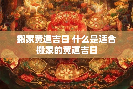 搬家黄道吉日 什么是适合搬家的黄道吉日