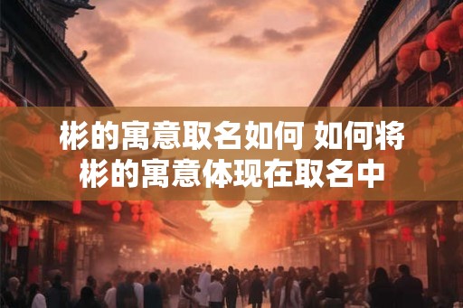 彬的寓意取名如何 如何将彬的寓意体现在取名中 彬的寓意取名如何 如何将彬的寓意体现在取名中