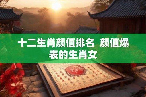 十二生肖颜值排名  颜值爆表的生肖女