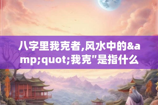 八字里我克者,风水中的"我克″是指什么？