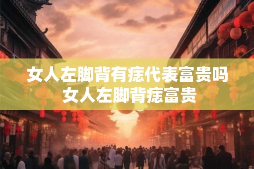 女人左脚背有痣代表富贵吗 女人左脚背痣富贵