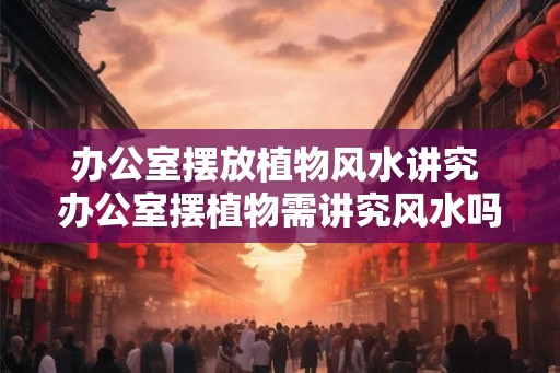 办公室摆放植物风水讲究 办公室摆植物需讲究风水吗