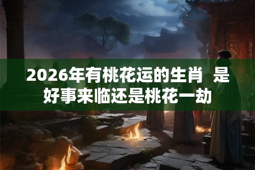 2026年有桃花运的生肖  是好事来临还是桃花一劫