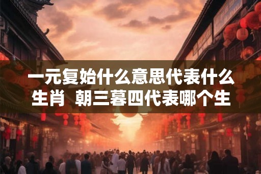 一元复始什么意思代表什么生肖  朝三暮四代表哪个生肖