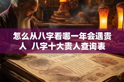 怎么从八字看哪一年会遇贵人 八字十大贵人查询表 怎么从八字看哪一年会遇贵人 八字十大贵人查询表