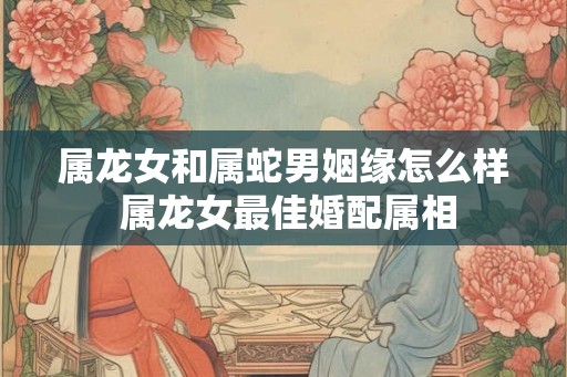 属龙女和属蛇男姻缘怎么样 属龙女最佳婚配属相