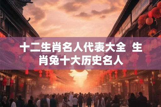 十二生肖名人代表大全  生肖兔十大历史名人