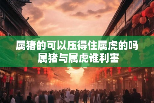 属猪的可以压得住属虎的吗 属猪与属虎谁利害