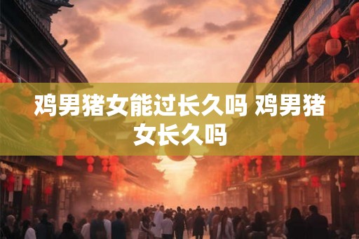 鸡男猪女能过长久吗 鸡男猪女长久吗
