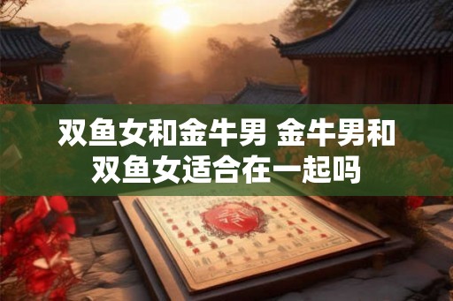 双鱼女和金牛男 金牛男和双鱼女适合在一起吗