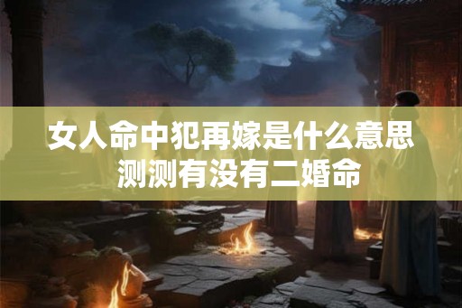 女人命中犯再嫁是什么意思 测测有没有二婚命 女人命中犯再嫁是什么意思 测测有没有二婚命