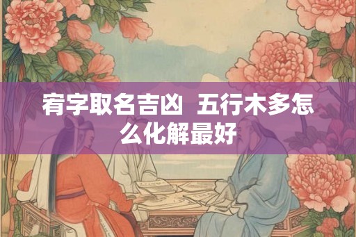 宥字取名吉凶 五行木多怎么化解最好 宥字取名吉凶 五行木多怎么化解最好