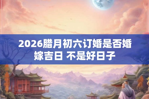 2026腊月初六订婚是否婚嫁吉日 不是好日子