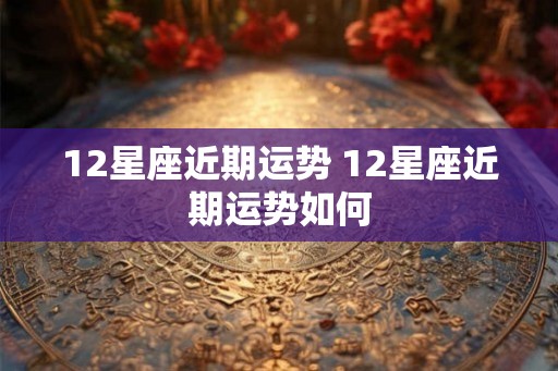 12星座近期运势 12星座近期运势如何 12星座近期运势 12星座近期运势如何