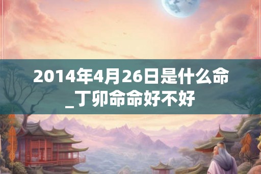 2014年4月26日是什么命_丁卯命命好不好