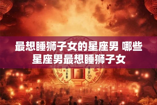 最想睡狮子女的星座男 哪些星座男最想睡狮子女