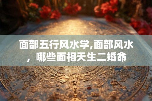 面部五行风水学,面部风水，哪些面相天生二婚命