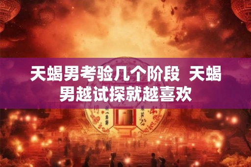 天蝎男考验几个阶段  天蝎男越试探就越喜欢