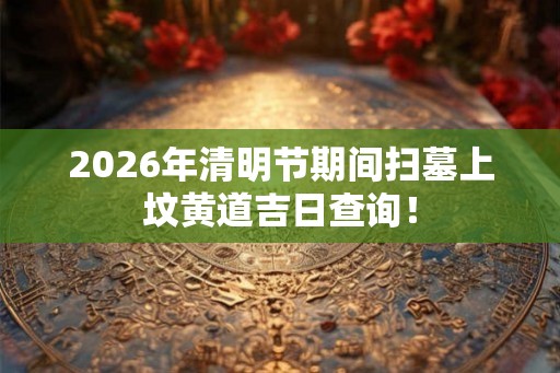 2026年清明节期间扫墓上坟黄道吉日查询！