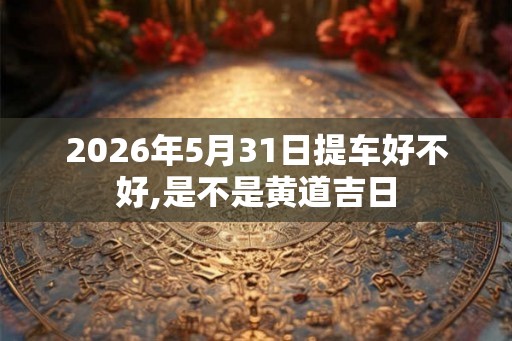 2026年5月31日提车好不好,是不是黄道吉日 2026年5月31日提车好不好,是不是黄道吉日