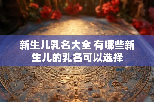 新生儿乳名大全 有哪些新生儿的乳名可以选择
