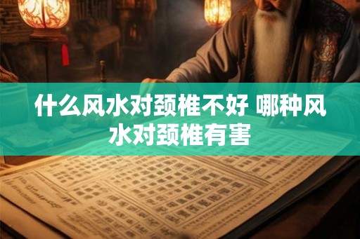 什么风水对颈椎不好 哪种风水对颈椎有害 什么风水对颈椎不好 哪种风水对颈椎有害