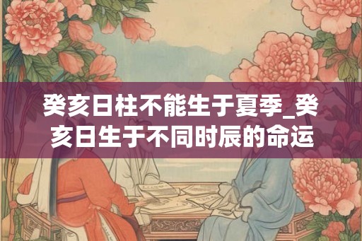 癸亥日柱不能生于夏季_癸亥日生于不同时辰的命运 癸亥日柱不能生于夏季_癸亥日生于不同时辰的命运