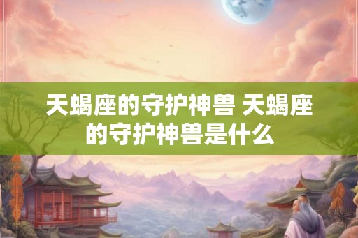 天蝎座的守护神兽 天蝎座的守护神兽是什么