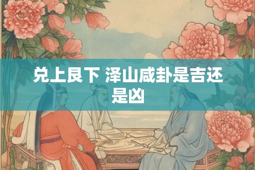 兑上艮下 泽山咸卦是吉还是凶 兑上艮下 泽山咸卦是吉还是凶
