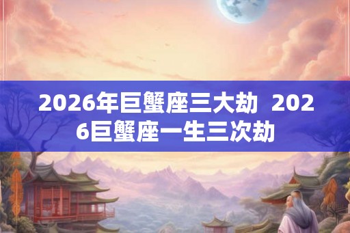 2026年巨蟹座三大劫  2026巨蟹座一生三次劫
