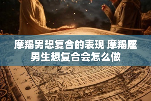 摩羯男想复合的表现 摩羯座男生想复合会怎么做 摩羯男想复合的表现 摩羯座男生想复合会怎么做
