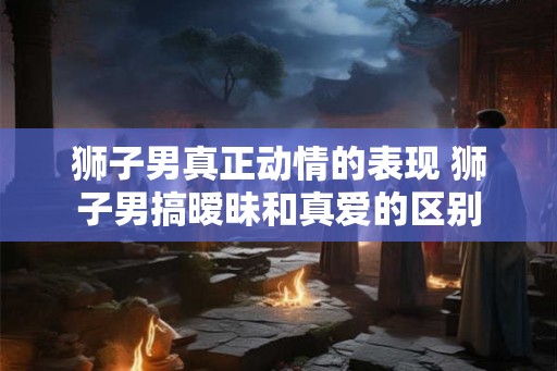 狮子男真正动情的表现 狮子男搞暧昧和真爱的区别 狮子男真正动情的表现 狮子男搞暧昧和真爱的区别