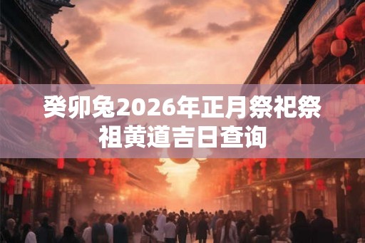 癸卯兔2026年正月祭祀祭祖黄道吉日查询 癸卯兔2026年正月祭祀祭祖黄道吉日查询