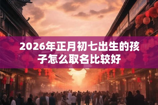 2026年正月初七出生的孩子怎么取名比较好