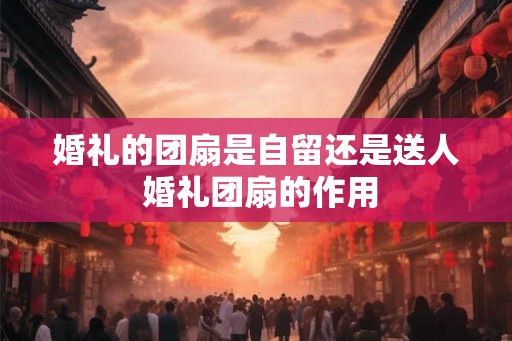婚礼的团扇是自留还是送人 婚礼团扇的作用