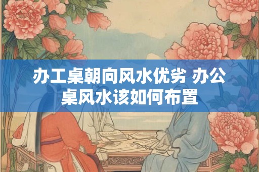 办工桌朝向风水优劣 办公桌风水该如何布置 办工桌朝向风水优劣 办公桌风水该如何布置
