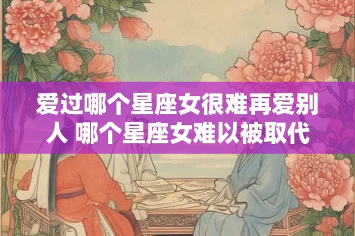 爱过哪个星座女很难再爱别人 哪个星座女难以被取代