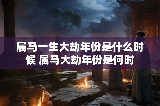 属马一生大劫年份是什么时候 属马大劫年份是何时