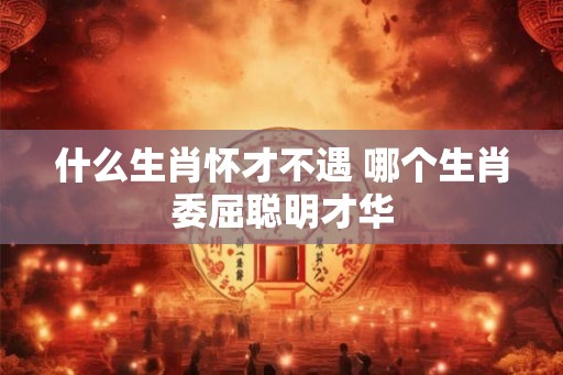 什么生肖怀才不遇 哪个生肖委屈聪明才华 什么生肖怀才不遇 哪个生肖委屈聪明才华