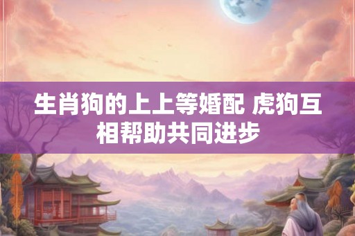 生肖狗的上上等婚配 虎狗互相帮助共同进步