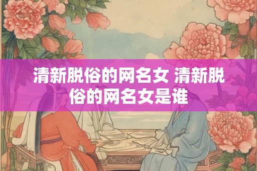 清新脱俗的网名女 清新脱俗的网名女是谁