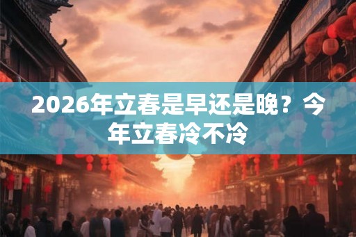 2026年立春是早还是晚?今年立春冷不冷 2026年立春是早还是晚?今年立春冷不冷