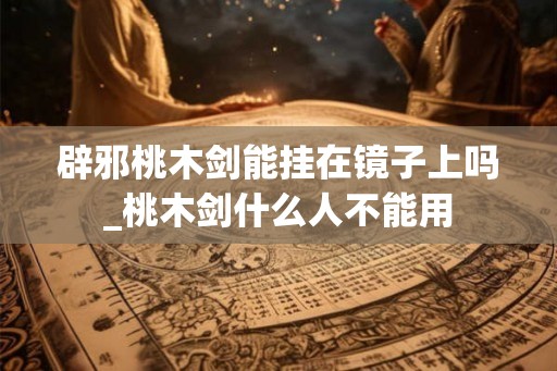 辟邪桃木剑能挂在镜子上吗_桃木剑什么人不能用