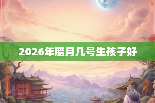 2026年腊月几号生孩子好