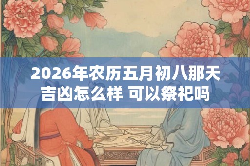 2026年农历五月初八那天吉凶怎么样 可以祭祀吗