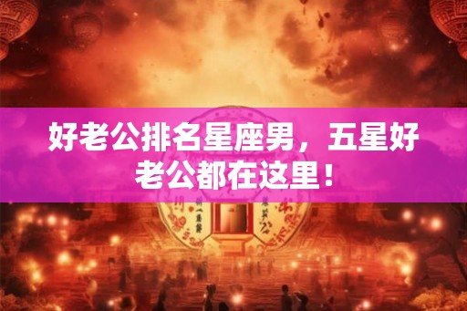 好老公排名星座男，五星好老公都在这里！