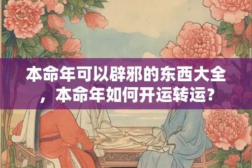本命年可以辟邪的东西大全，本命年如何开运转运？