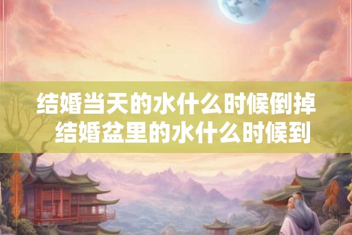 结婚当天的水什么时候倒掉 结婚盆里的水什么时候到出去 结婚当天的水什么时候倒掉 结婚盆里的水什么时候到出去