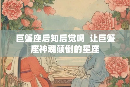 巨蟹座后知后觉吗 让巨蟹座神魂颠倒的星座 巨蟹座后知后觉吗 让巨蟹座神魂颠倒的星座