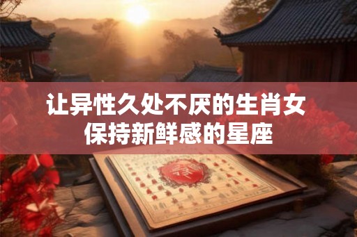 让异性久处不厌的生肖女 保持新鲜感的星座